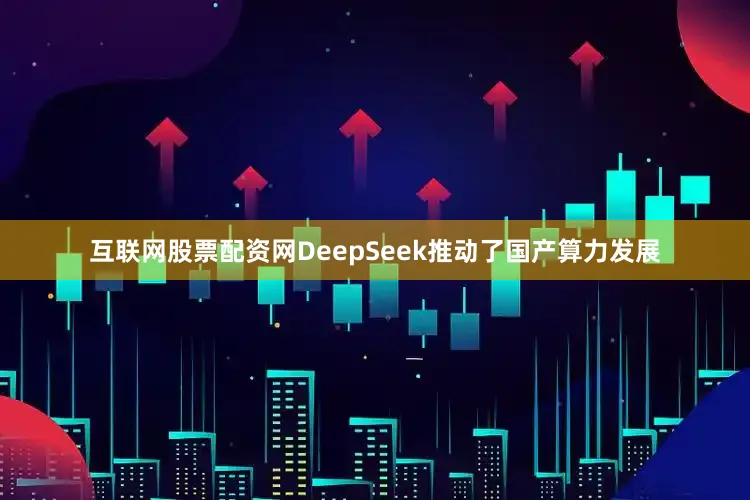 互联网股票配资网DeepSeek推动了国产算力发展