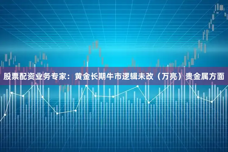 股票配资业务专家：黄金长期牛市逻辑未改（万亮）贵金属方面