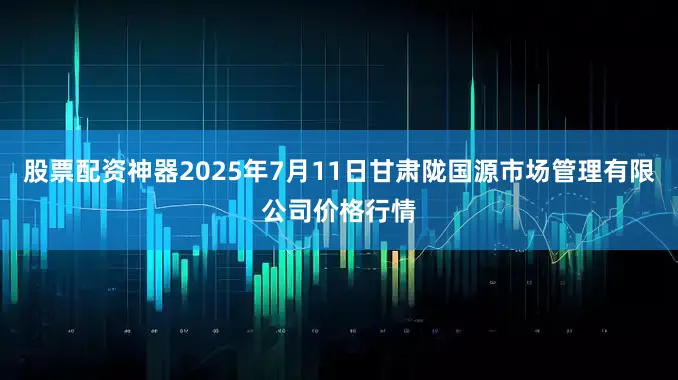 股票配资神器2025年7月11日甘肃陇国源市场管理有限公司价格行情