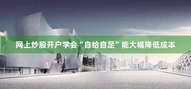 网上炒股开户学会“自给自足”能大幅降低成本