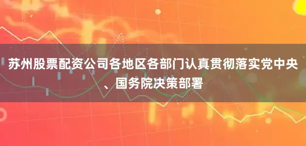 苏州股票配资公司各地区各部门认真贯彻落实党中央、国务院决策部署