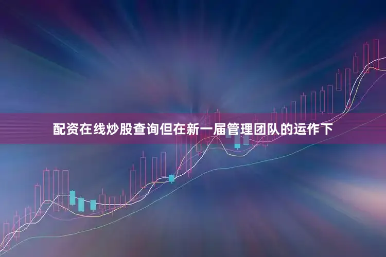 配资在线炒股查询但在新一届管理团队的运作下