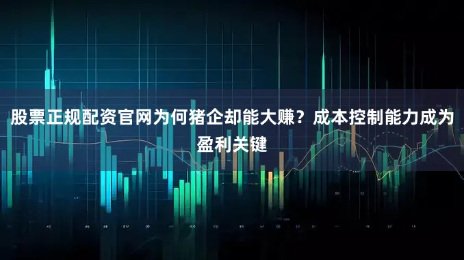 股票正规配资官网为何猪企却能大赚？成本控制能力成为盈利关键