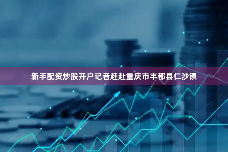 新手配资炒股开户记者赶赴重庆市丰都县仁沙镇
