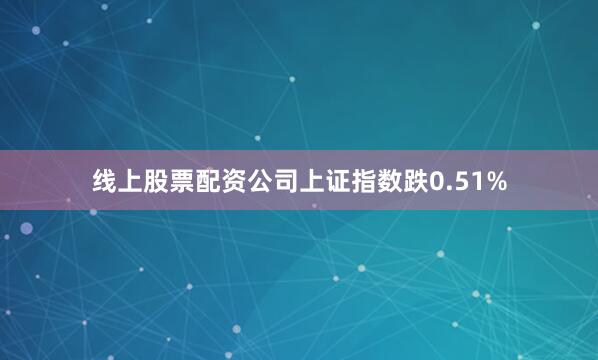 线上股票配资公司上证指数跌0.51%